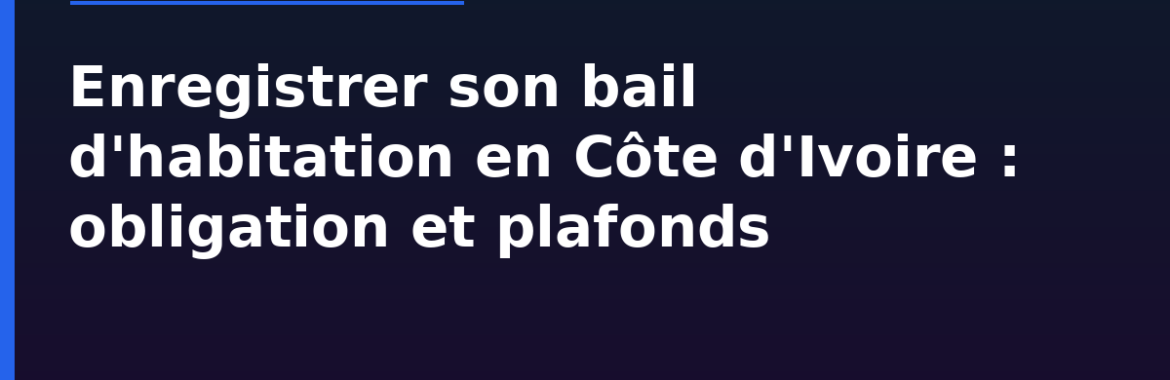 Enregistrer son bail d&rsquo;habitation en Côte d&rsquo;Ivoire : obligation légale, plafonds caution/avance et nullité